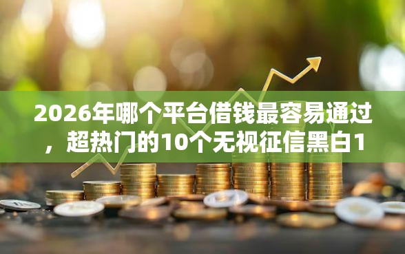 2026年哪个平台借钱最容易通过，超热门的10个无视征信黑白100%秒下网贷平台推荐