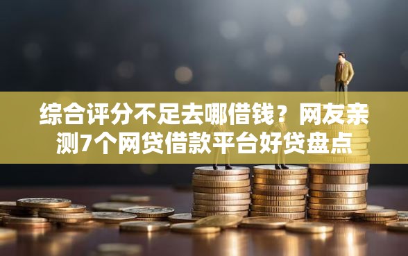 综合评分不足去哪借钱？网友亲测7个网贷借款平台好贷盘点