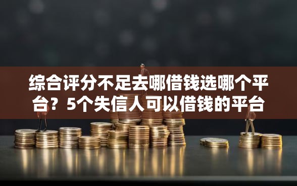 综合评分不足去哪借钱选哪个平台？5个失信人可以借钱的平台推荐