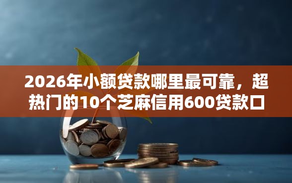 2026年小额贷款哪里最可靠，超热门的10个芝麻信用600贷款口子推荐