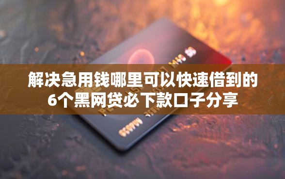 解决急用钱哪里可以快速借到的6个黑网贷必下款口子分享