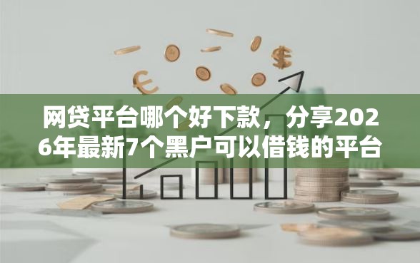 网贷平台哪个好下款，分享2026年最新7个黑户可以借钱的平台