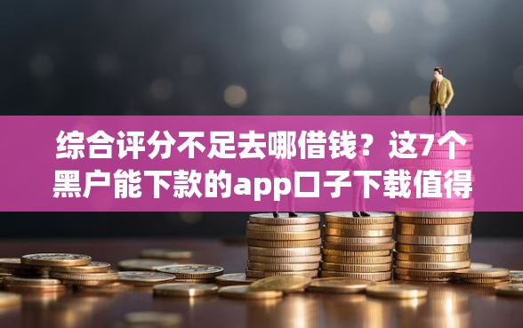 综合评分不足去哪借钱？这7个黑户能下款的app口子下载值得一试