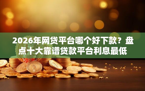 2026年网贷平台哪个好下款？盘点十大靠谱贷款平台利息最低