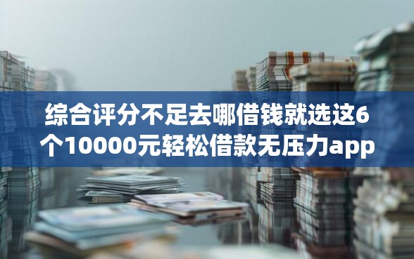 综合评分不足去哪借钱就选这6个10000元轻松借款无压力app
