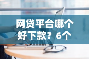 网贷平台哪个好下款？6个平台试试看哪个能下款