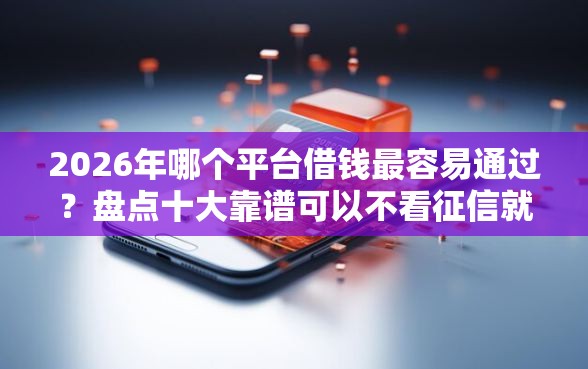 2026年哪个平台借钱最容易通过?盘点十大靠谱可以不看征信就能下款的软件 2026年哪个平台借钱最容易通过?盘点十大靠谱可以不看征信就能下款的软件