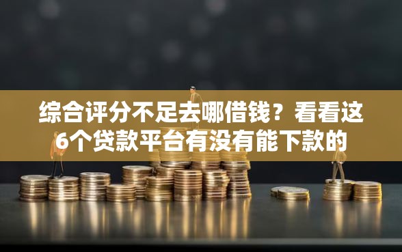 综合评分不足去哪借钱？看看这6个贷款平台有没有能下款的