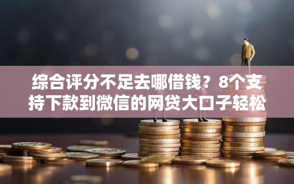 综合评分不足去哪借钱？8个支持下款到微信的网贷大口子轻松借口子