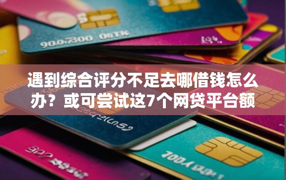 遇到综合评分不足去哪借钱怎么办？或可尝试这7个网贷平台额度高易通过