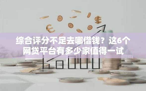 综合评分不足去哪借钱？这6个网贷平台有多少家值得一试