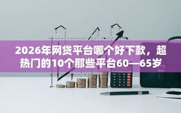 2026年网贷平台哪个好下款，超热门的10个那些平台60—65岁可以借钱推荐