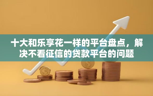 十大和乐享花一样的平台盘点，解决不看征信的贷款平台的问题