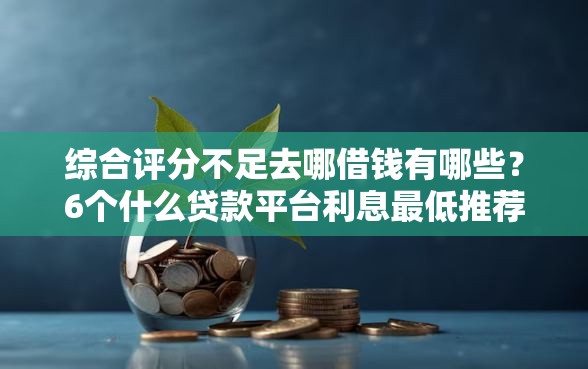 综合评分不足去哪借钱有哪些？6个什么贷款平台利息最低推荐给你