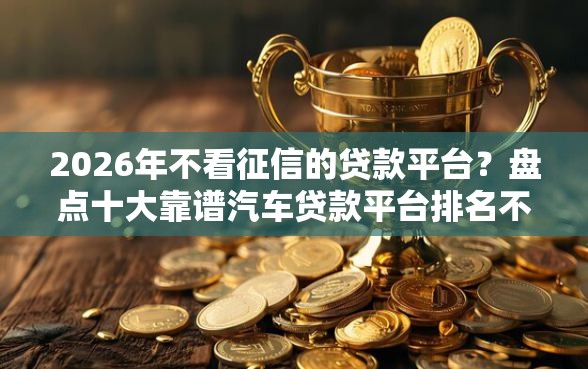 2026年不看征信的贷款平台？盘点十大靠谱汽车贷款平台排名不分先后前十
