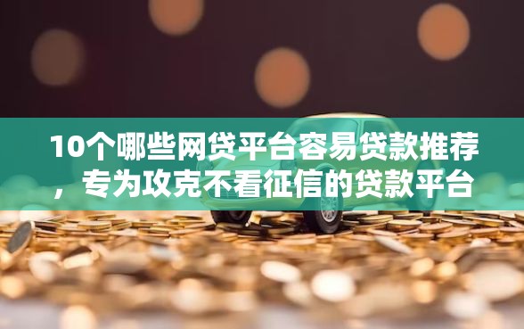 10个哪些网贷平台容易贷款推荐，专为攻克不看征信的贷款平台难题