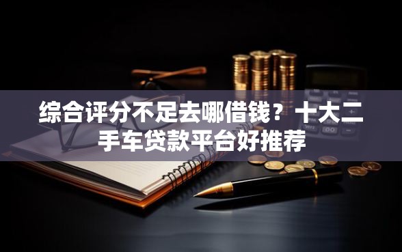 综合评分不足去哪借钱？十大二手车贷款平台好推荐