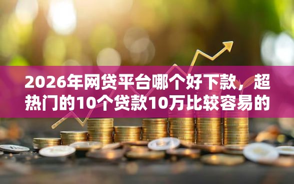 2026年网贷平台哪个好下款，超热门的10个贷款10万比较容易的口子推荐