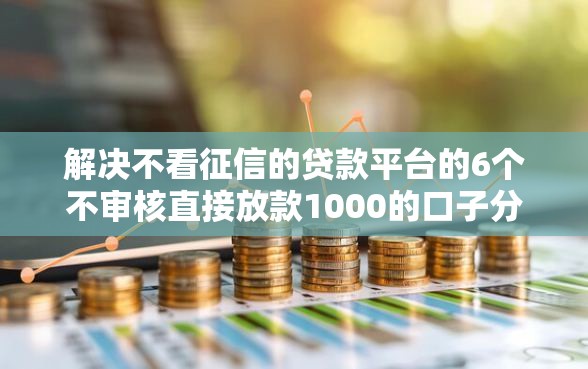 解决不看征信的贷款平台的6个不审核直接放款1000的口子分享