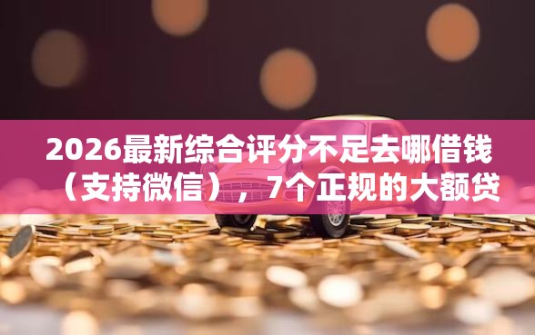2026最新综合评分不足去哪借钱（支持微信），7个正规的大额贷款平台无私分享