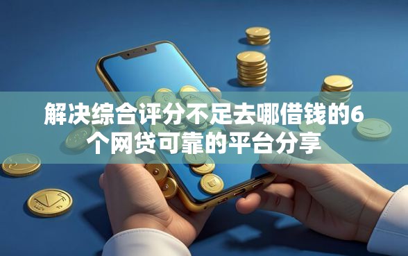 解决综合评分不足去哪借钱的6个网贷可靠的平台分享