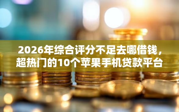 2026年综合评分不足去哪借钱，超热门的10个苹果手机贷款平台推荐