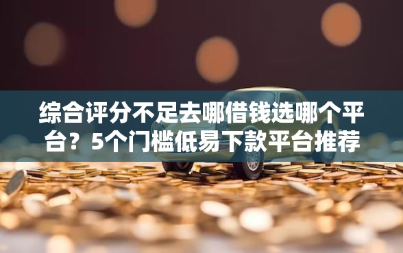 综合评分不足去哪借钱选哪个平台？5个门槛低易下款平台推荐