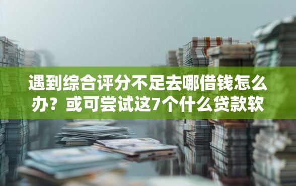 遇到综合评分不足去哪借钱怎么办？或可尝试这7个什么贷款软件不上征信不用还