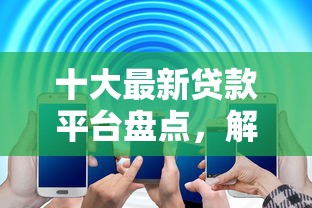十大最新贷款平台盘点,解决网贷平台哪个好下款的问题 十大最新贷款平台盘点,解决网贷平台哪个好下款的问题