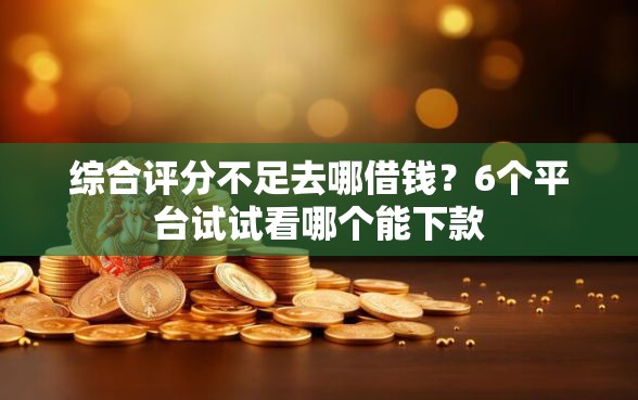 综合评分不足去哪借钱？6个平台试试看哪个能下款