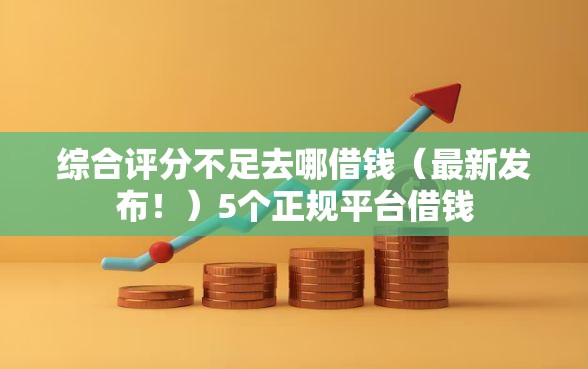 综合评分不足去哪借钱（最新发布！）5个正规平台借钱