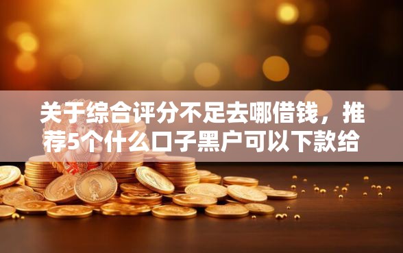 关于综合评分不足去哪借钱，推荐5个什么口子黑户可以下款给你