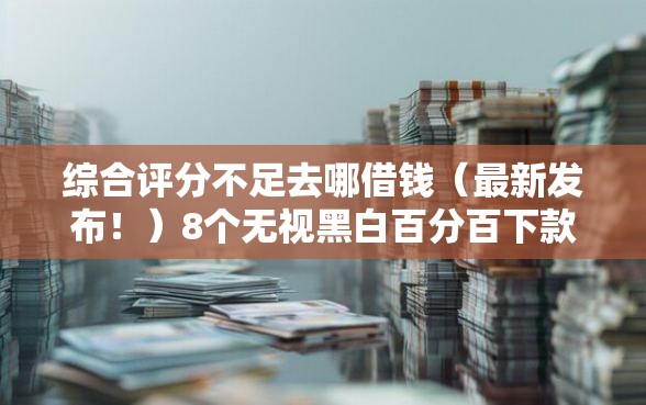 综合评分不足去哪借钱（最新发布！）8个无视黑白百分百下款的借款平台
