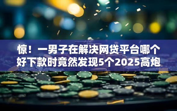 惊！一男子在解决网贷平台哪个好下款时竟然发现5个2025高炮双黑逾期必下款口子，事后分享了出来